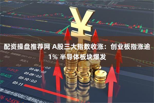 配资操盘推荐网 A股三大指数收涨：创业板指涨逾1% 半导体板块爆发