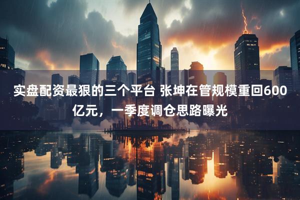 实盘配资最狠的三个平台 张坤在管规模重回600亿元,一季度调仓思路曝光