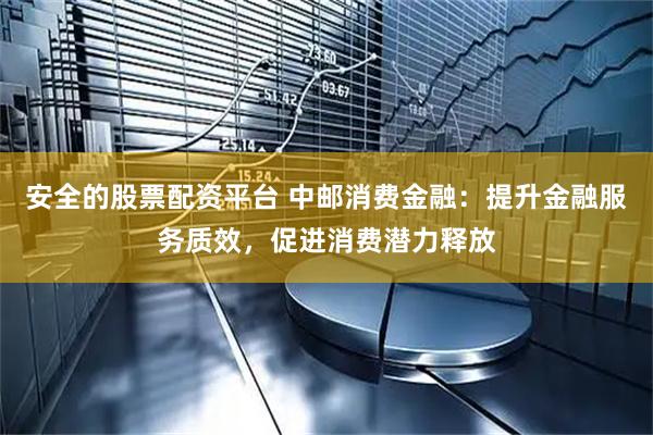 安全的股票配资平台 中邮消费金融：提升金融服务质效，促进消费潜力释放