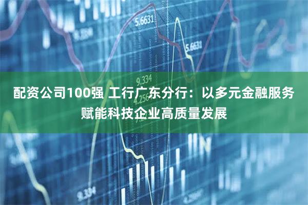 配资公司100强 工行广东分行：以多元金融服务赋能科技企业高质量发展