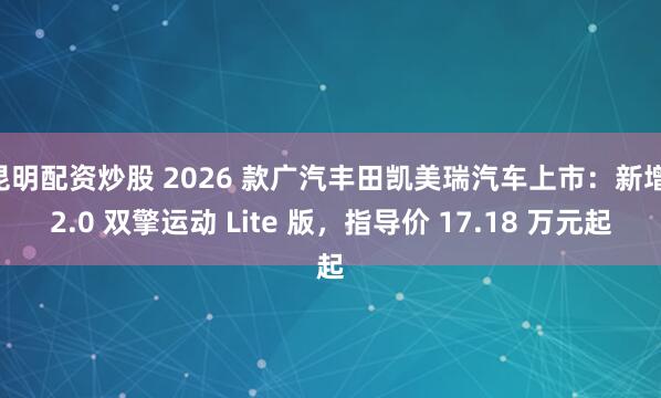昆明配资炒股 2026 款广汽丰田凯美瑞汽车上市：新增 2.0 双擎运动 Lite 版，指导价 17.18 万元起