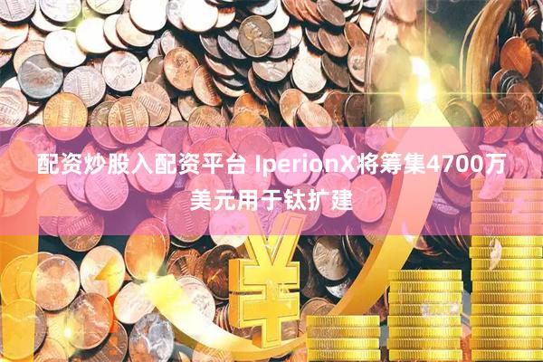 配资炒股入配资平台 IperionX将筹集4700万美元用于钛扩建