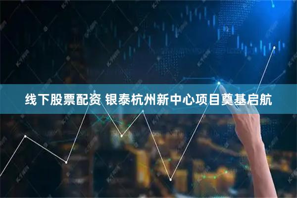 线下股票配资 银泰杭州新中心项目奠基启航