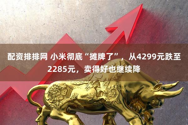 配资排排网 小米彻底“摊牌了”,从4299元跌至2285元,卖得好也继续降