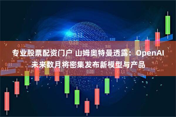 专业股票配资门户 山姆奥特曼透露:OpenAI未来数月将密集发布新模型与产品