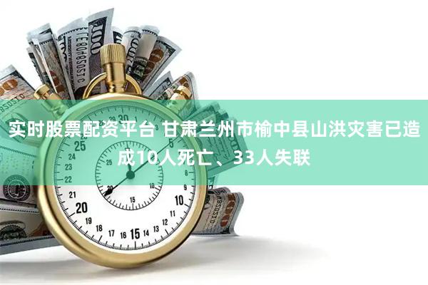实时股票配资平台 甘肃兰州市榆中县山洪灾害已造成10人死亡、33人失联