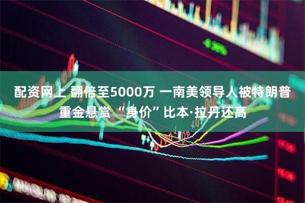 配资网上 翻倍至5000万 一南美领导人被特朗普重金悬赏 “身价”比本·拉丹还高