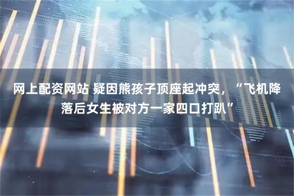 网上配资网站 疑因熊孩子顶座起冲突，“飞机降落后女生被对方一家四口打趴”