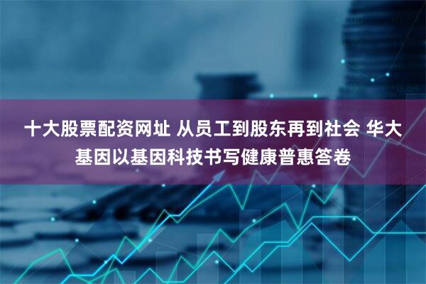 十大股票配资网址 从员工到股东再到社会 华大基因以基因科技书写健康普惠答卷