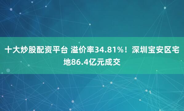 十大炒股配资平台 溢价率34.81%！深圳宝安区宅地86.4亿元成交