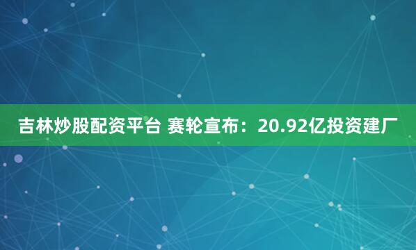 吉林炒股配资平台 赛轮宣布：20.92亿投资建厂