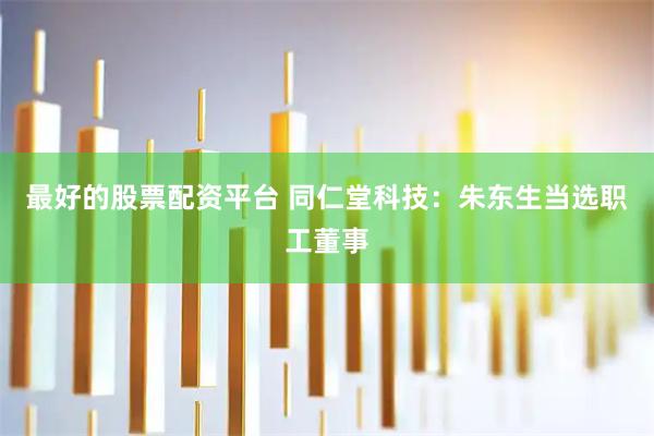 最好的股票配资平台 同仁堂科技：朱东生当选职工董事