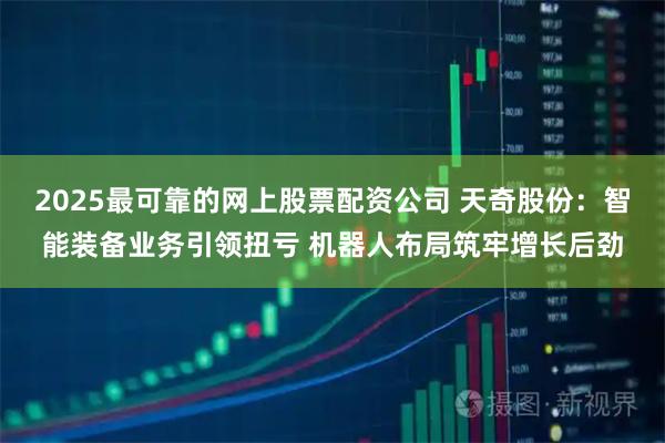 2025最可靠的网上股票配资公司 天奇股份：智能装备业务引领扭亏 机器人布局筑牢增长后劲