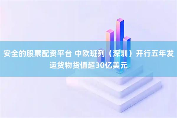 安全的股票配资平台 中欧班列（深圳）开行五年发运货物货值超30亿美元