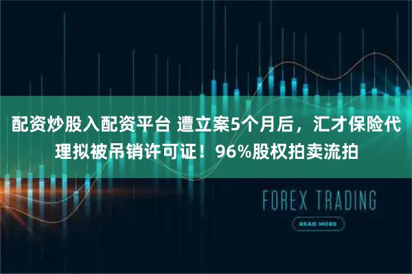 配资炒股入配资平台 遭立案5个月后，汇才保险代理拟被吊销许可证！96%股权拍卖流拍