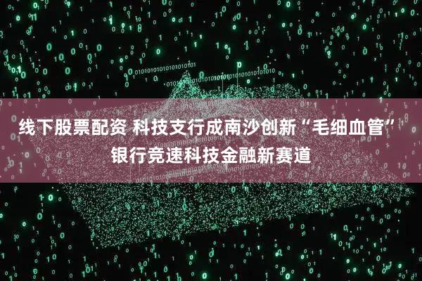 线下股票配资 科技支行成南沙创新“毛细血管” 银行竞速科技金融新赛道