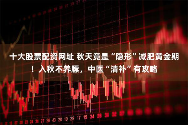 十大股票配资网址 秋天竟是“隐形”减肥黄金期！入秋不养膘，中医“清补”有攻略