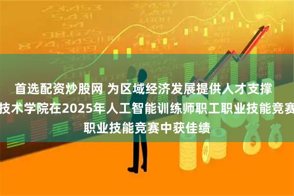 首选配资炒股网 为区域经济发展提供人才支撑  青岛职业技术学院在2025年人工智能训练师职工职业技能竞赛中获佳绩