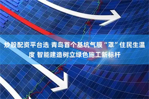 炒股配资平台选 青岛首个基坑气膜“罩”住民生温度 智能建造树立绿色施工新标杆