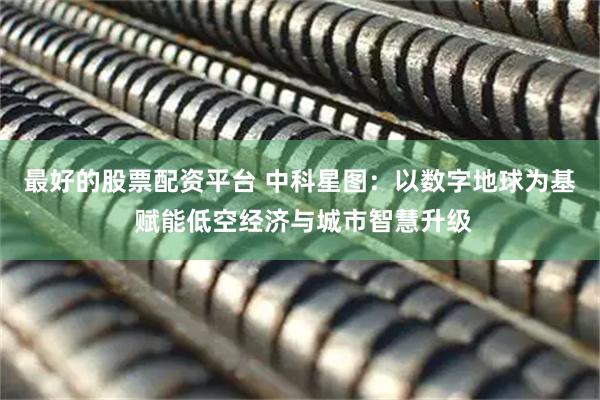 最好的股票配资平台 中科星图：以数字地球为基 赋能低空经济与城市智慧升级