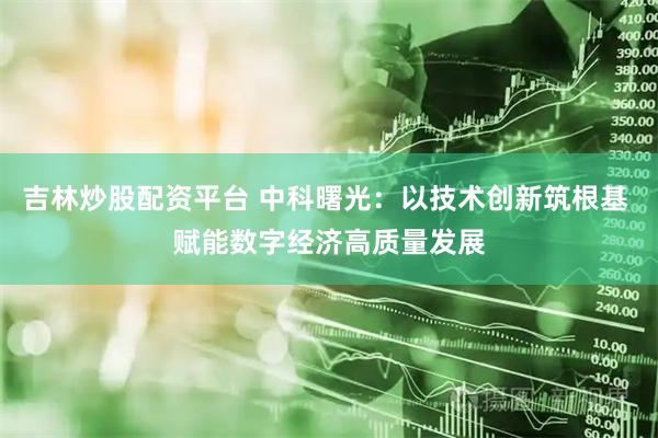 吉林炒股配资平台 中科曙光：以技术创新筑根基 赋能数字经济高质量发展