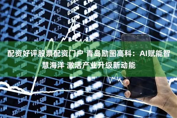 配资好评股票配资门户 青岛励图高科：AI赋能智慧海洋 激活产业升级新动能