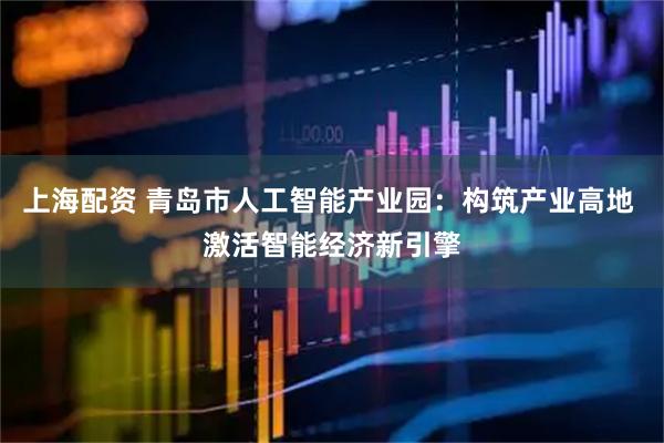 上海配资 青岛市人工智能产业园：构筑产业高地 激活智能经济新引擎