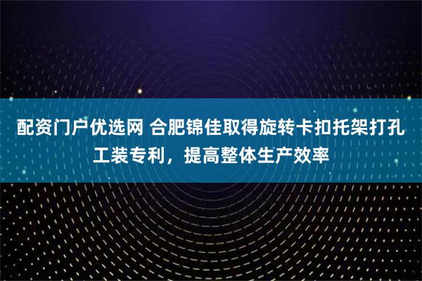 配资门户优选网 合肥锦佳取得旋转卡扣托架打孔工装专利，提高整体生产效率