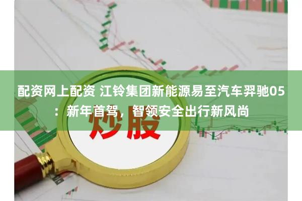 配资网上配资 江铃集团新能源易至汽车羿驰05：新年首驾，智领安全出行新风尚