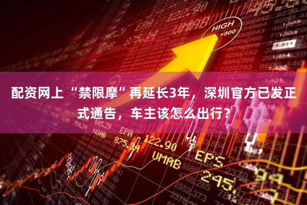 配资网上 “禁限摩”再延长3年，深圳官方已发正式通告，车主该怎么出行？