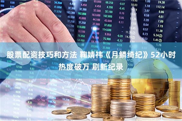 股票配资技巧和方法 鞠婧祎《月鳞绮纪》52小时热度破万 刷新纪录