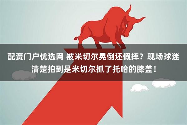 配资门户优选网 被米切尔晃倒还假摔？现场球迷清楚拍到是米切尔抓了托哈的膝盖！