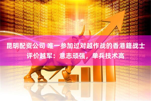 昆明配资公司 唯一参加过对越作战的香港籍战士评价越军:意志顽强,单兵技术高