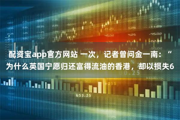 配资宝app官方网站 一次，记者曾问金一南：“为什么英国宁愿归还富得流油的香港，却以损失6