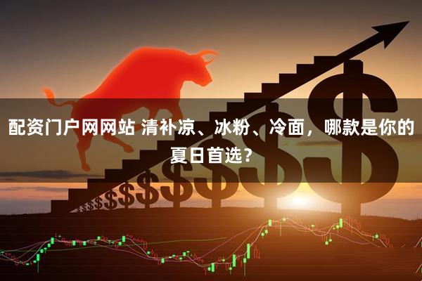 配资门户网网站 清补凉、冰粉、冷面，哪款是你的夏日首选？